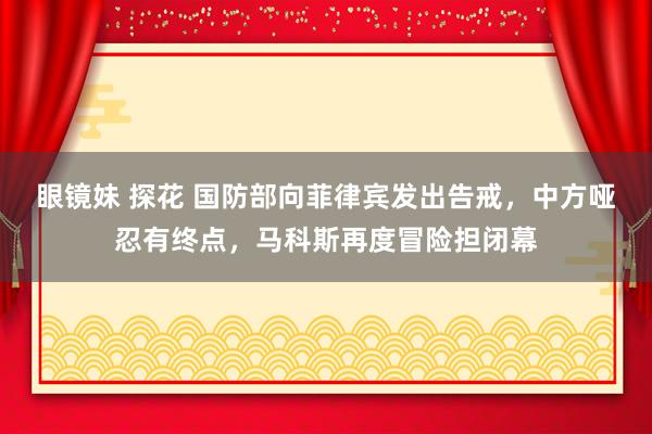 眼镜妹 探花 国防部向菲律宾发出告戒，中方哑忍有终点，马科斯再度冒险担闭幕
