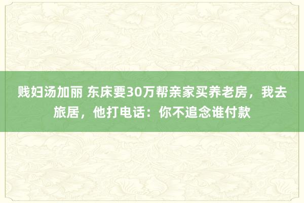 贱妇汤加丽 东床要30万帮亲家买养老房，我去旅居，他打电话：你不追念谁付款