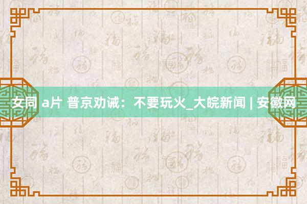 女同 a片 普京劝诫：不要玩火_大皖新闻 | 安徽网