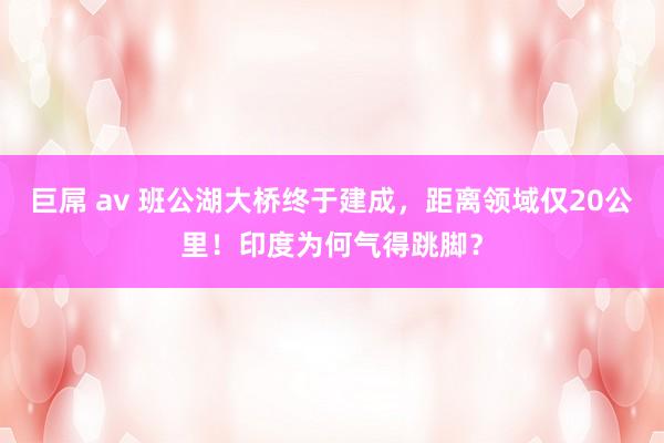 巨屌 av 班公湖大桥终于建成，距离领域仅20公里！印度为何气得跳脚？