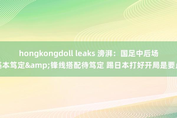 hongkongdoll leaks 滂湃：国足中后场基本笃定&锋线搭配待笃定 踢日本打好开局是要点