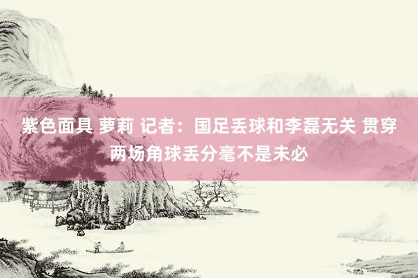 紫色面具 萝莉 记者：国足丢球和李磊无关 贯穿两场角球丢分毫不是未必