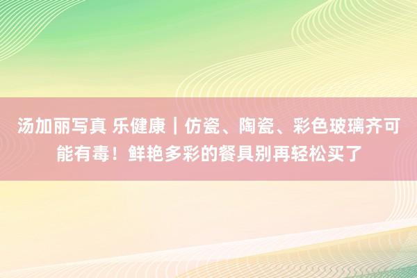 汤加丽写真 乐健康｜仿瓷、陶瓷、彩色玻璃齐可能有毒！鲜艳多彩的餐具别再轻松买了