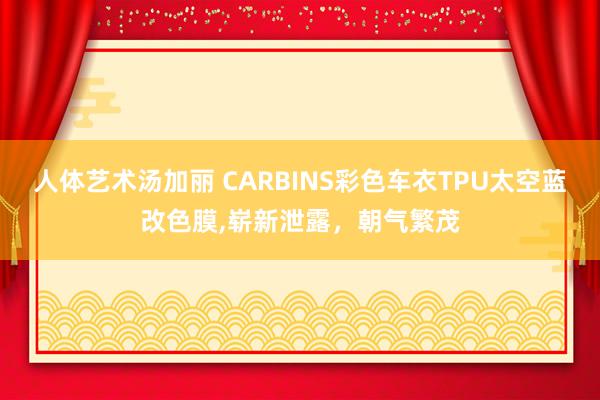 人体艺术汤加丽 CARBINS彩色车衣TPU太空蓝改色膜，崭新泄露，朝气繁茂