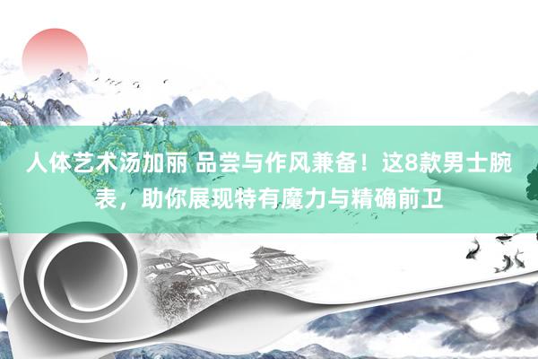 人体艺术汤加丽 品尝与作风兼备！这8款男士腕表，助你展现特有魔力与精确前卫