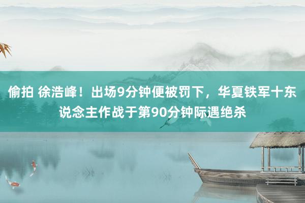偷拍 徐浩峰！出场9分钟便被罚下，华夏铁军十东说念主作战于第90分钟际遇绝杀