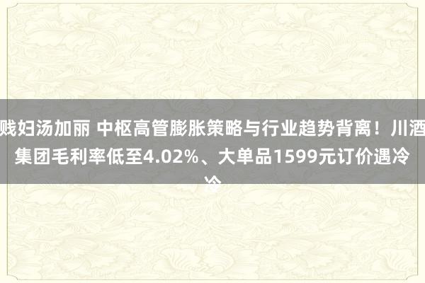 贱妇汤加丽 中枢高管膨胀策略与行业趋势背离！川酒集团毛利率低至4.02%、大单品1599元订价遇冷