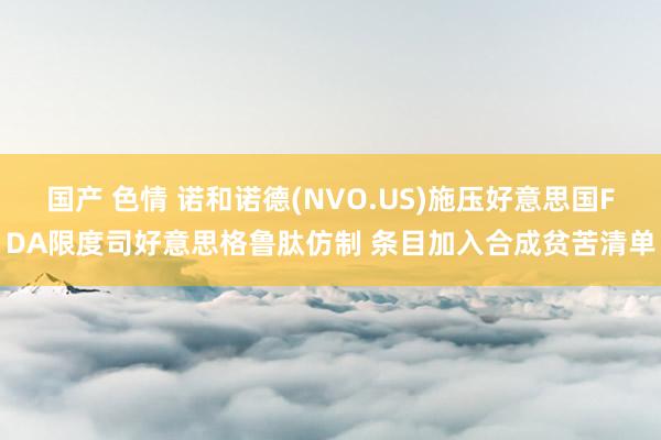 国产 色情 诺和诺德(NVO.US)施压好意思国FDA限度司好意思格鲁肽仿制 条目加入合成贫苦清单
