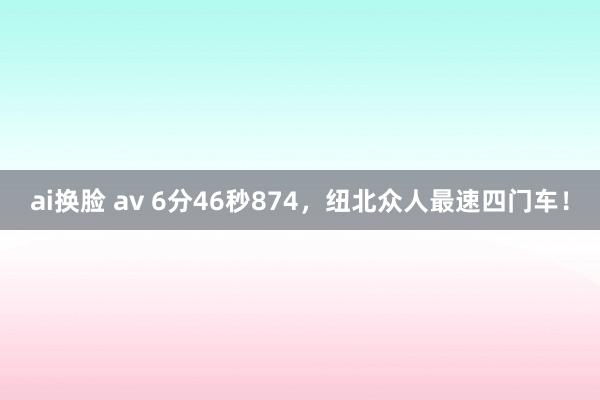 ai换脸 av 6分46秒874，纽北众人最速四门车！