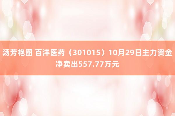 汤芳艳图 百洋医药（301015）10月29日主力资金净卖出557.77万元