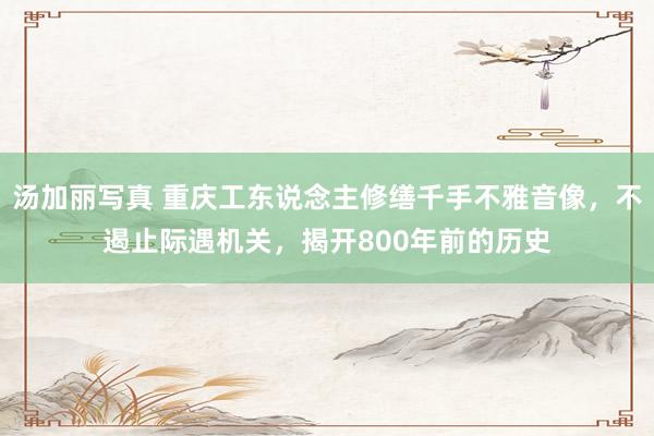 汤加丽写真 重庆工东说念主修缮千手不雅音像，不遏止际遇机关，揭开800年前的历史