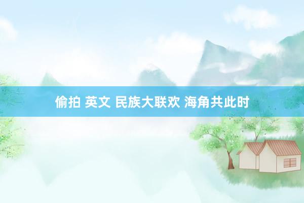 偷拍 英文 民族大联欢 海角共此时