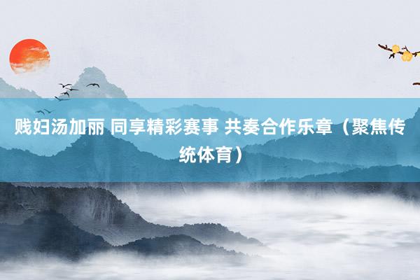 贱妇汤加丽 同享精彩赛事 共奏合作乐章（聚焦传统体育）