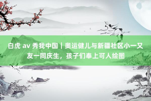 白虎 av 秀我中国｜奥运健儿与新疆社区小一又友一同庆生，孩子们奉上可人绘图