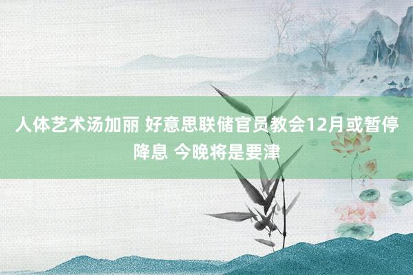 人体艺术汤加丽 好意思联储官员教会12月或暂停降息 今晚将是要津
