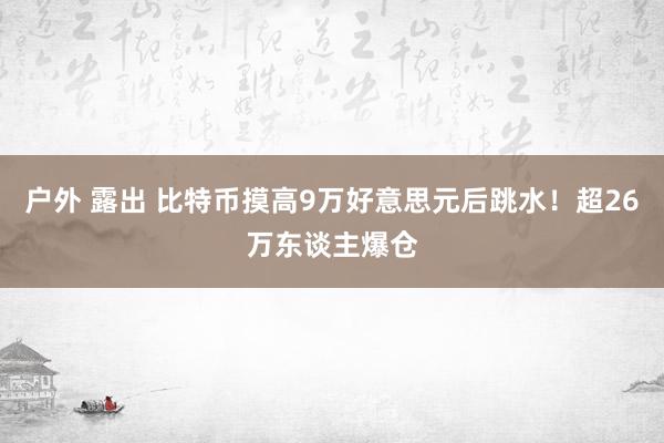 户外 露出 比特币摸高9万好意思元后跳水！超26万东谈主爆仓