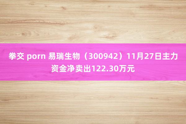 拳交 porn 易瑞生物（300942）11月27日主力资金净卖出122.30万元