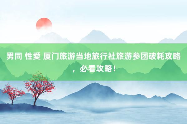 男同 性愛 厦门旅游当地旅行社旅游参团破耗攻略，必看攻略！