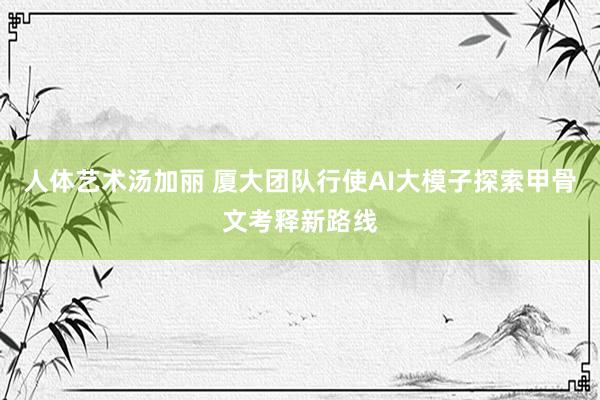 人体艺术汤加丽 厦大团队行使AI大模子探索甲骨文考释新路线