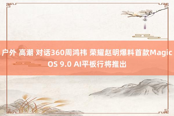 户外 高潮 对话360周鸿祎 荣耀赵明爆料首款MagicOS 9.0 AI平板行将推出