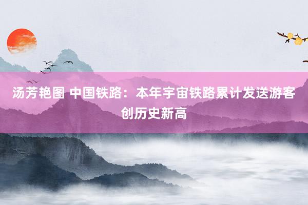 汤芳艳图 中国铁路：本年宇宙铁路累计发送游客创历史新高
