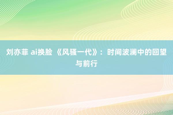 刘亦菲 ai换脸 《风骚一代》：时间波澜中的回望与前行