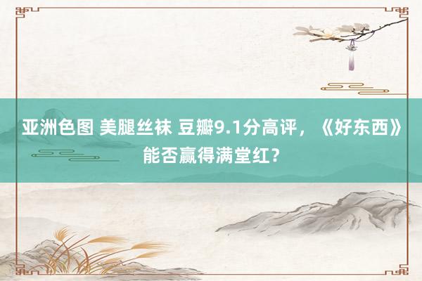 亚洲色图 美腿丝袜 豆瓣9.1分高评，《好东西》能否赢得满堂红？