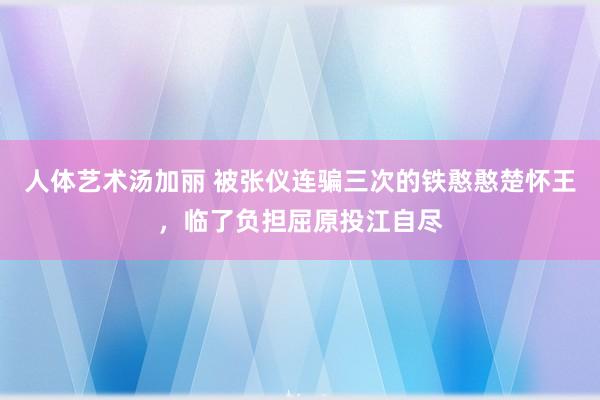 人体艺术汤加丽 被张仪连骗三次的铁憨憨楚怀王，临了负担屈原投江自尽