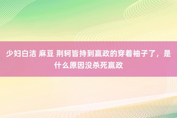 少妇白洁 麻豆 荆轲皆持到嬴政的穿着袖子了，是什么原因没杀死嬴政