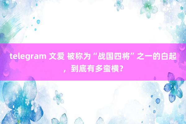 telegram 文爱 被称为“战国四将”之一的白起，到底有多蛮横？
