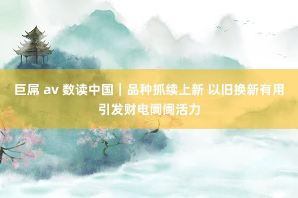 巨屌 av 数读中国｜品种抓续上新 以旧换新有用引发财电阛阓活力