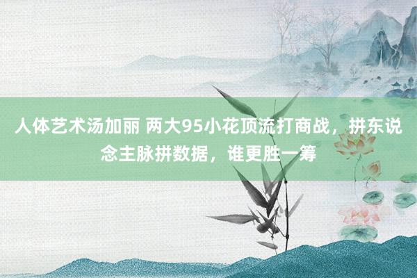 人体艺术汤加丽 两大95小花顶流打商战，拼东说念主脉拼数据，谁更胜一筹