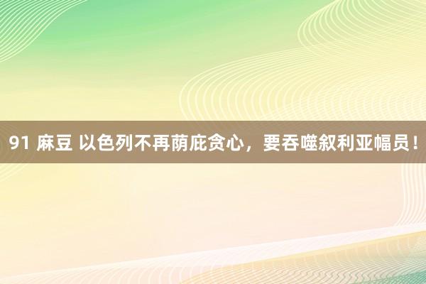 91 麻豆 以色列不再荫庇贪心，要吞噬叙利亚幅员！