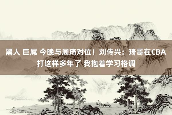 黑人 巨屌 今晚与周琦对位！刘传兴：琦哥在CBA打这样多年了 我抱着学习格调