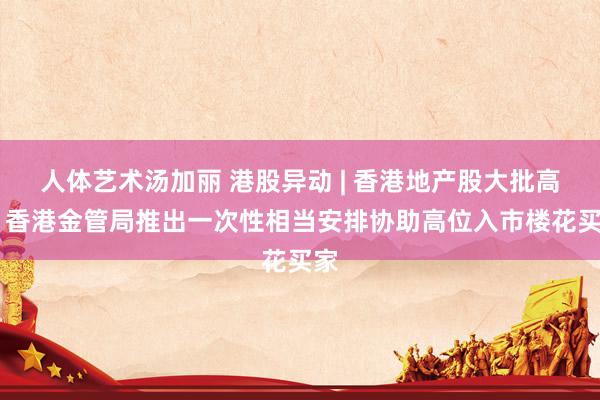 人体艺术汤加丽 港股异动 | 香港地产股大批高潮 香港金管局推出一次性相当安排协助高位入市楼花买家