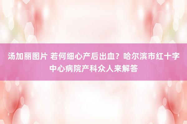 汤加丽图片 若何细心产后出血？哈尔滨市红十字中心病院产科众人来解答