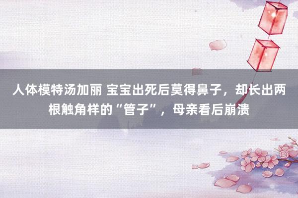 人体模特汤加丽 宝宝出死后莫得鼻子，却长出两根触角样的“管子”，母亲看后崩溃