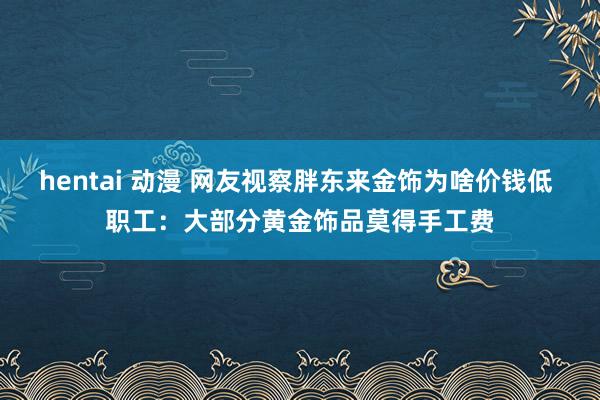 hentai 动漫 网友视察胖东来金饰为啥价钱低 职工：大部分黄金饰品莫得手工费