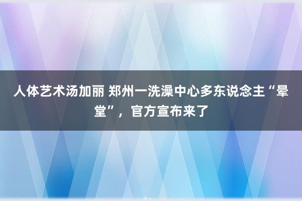 人体艺术汤加丽 郑州一洗澡中心多东说念主“晕堂”，官方宣布来了