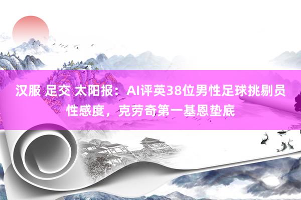 汉服 足交 太阳报：AI评英38位男性足球挑剔员性感度，克劳奇第一基恩垫底