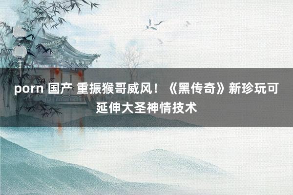 porn 国产 重振猴哥威风！《黑传奇》新珍玩可延伸大圣神情技术