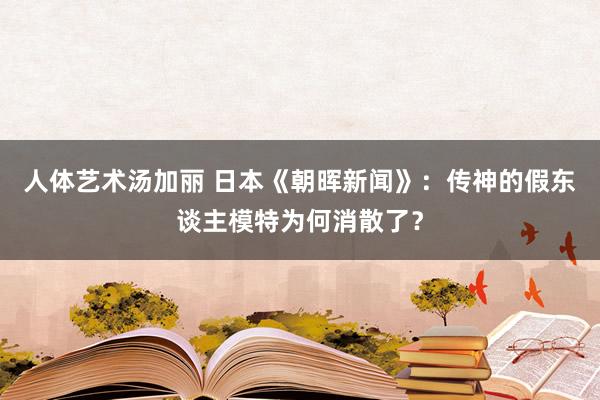 人体艺术汤加丽 日本《朝晖新闻》：传神的假东谈主模特为何消散了？