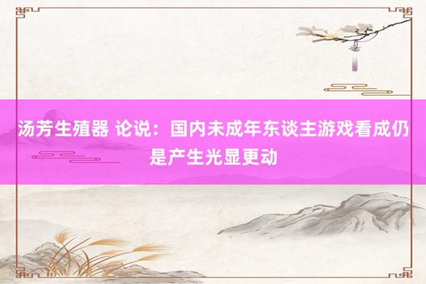 汤芳生殖器 论说：国内未成年东谈主游戏看成仍是产生光显更动
