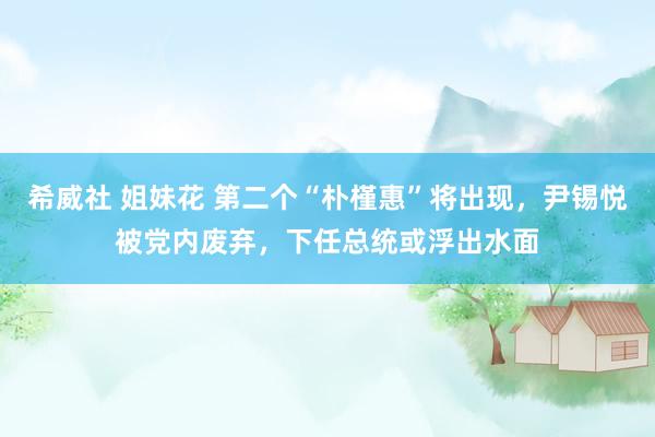 希威社 姐妹花 第二个“朴槿惠”将出现，尹锡悦被党内废弃，下任总统或浮出水面