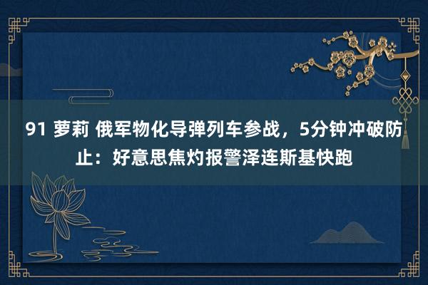91 萝莉 俄军物化导弹列车参战，5分钟冲破防止：好意思焦灼报警泽连斯基快跑
