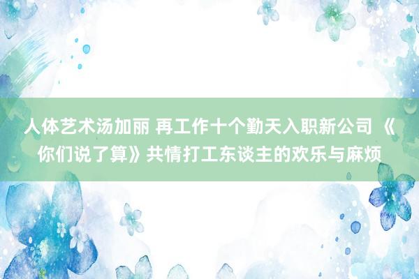 人体艺术汤加丽 再工作十个勤天入职新公司 《你们说了算》共情打工东谈主的欢乐与麻烦