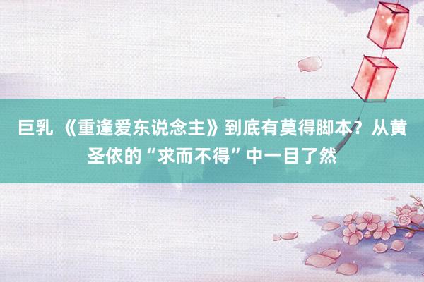 巨乳 《重逢爱东说念主》到底有莫得脚本？从黄圣依的“求而不得”中一目了然