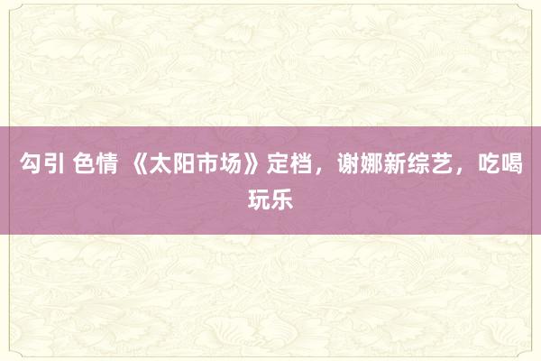 勾引 色情 《太阳市场》定档，谢娜新综艺，吃喝玩乐