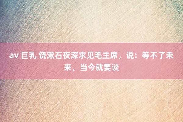 av 巨乳 饶漱石夜深求见毛主席，说：等不了未来，当今就要谈