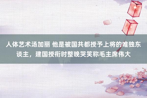 人体艺术汤加丽 他是被国共都授予上将的唯独东谈主，建国授衔时整晚哭笑称毛主席伟大